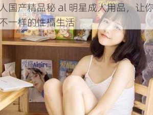 成人国产精品秘 al 明星成人用品，让你体验不一样的性福生活