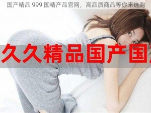 国产精品 999 国精产品官网，高品质商品等你来选购