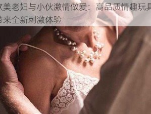 欧美老妇与小伙激情做爰：高品质情趣玩具，带来全新刺激体验