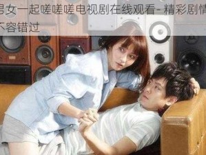 男女一起嗟嗟嗟电视剧在线观看- 精彩剧情，不容错过