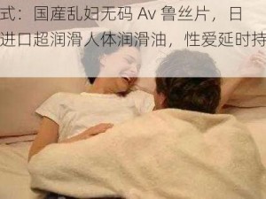 样式：国産乱妇无码 Av 鲁丝片，日本进口超润滑人体润滑油，性爱延时持久液