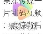 果冻传媒一片乱码视频：震惊背后竟隐藏着这个秘密