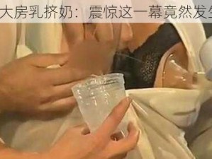 真人巨大房乳挤奶：震惊这一幕竟然发生在……