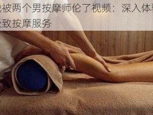 我被两个男按摩师伦了视频：深入体验极致按摩服务