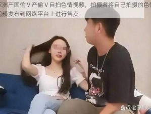 亚洲产国偷 V 产偷 V 自拍色情视频，拍摄者将自己拍摄的色情视频发布到网络平台上进行售卖