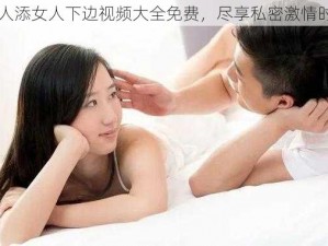 男人添女人下边视频大全免费，尽享私密激情时刻