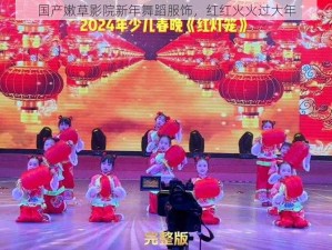 国产嫩草影院新年舞蹈服饰，红红火火过大年