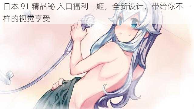 日本 91 精品秘 入口福利一姬，全新设计，带给你不一样的视觉享受