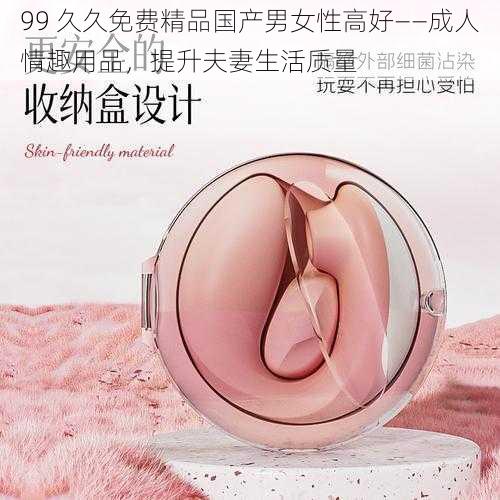 99 久久免费精品国产男女性高好——成人情趣用品，提升夫妻生活质量