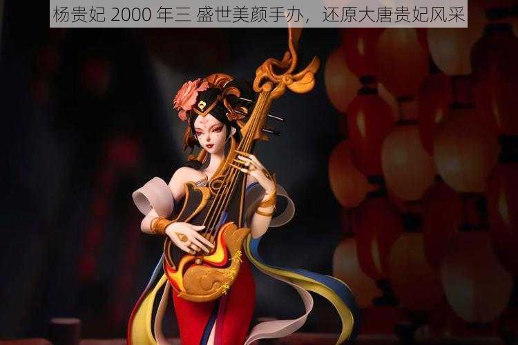 杨贵妃 2000 年三 盛世美颜手办，还原大唐贵妃风采