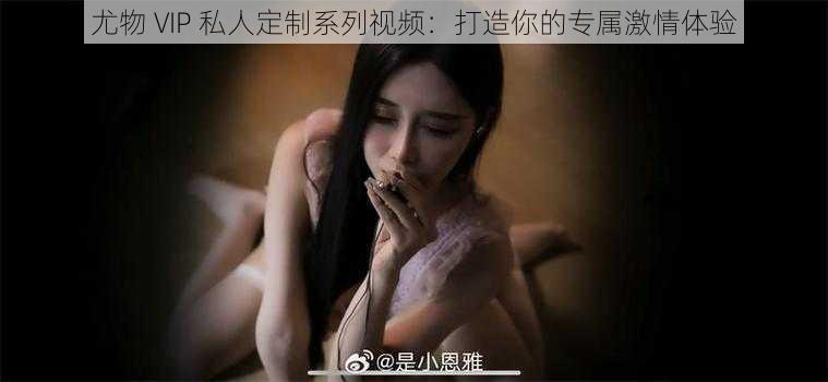 尤物 VIP 私人定制系列视频：打造你的专属激情体验