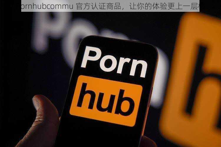 Pornhubcommu 官方认证商品，让你的体验更上一层楼