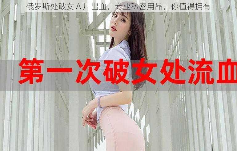 俄罗斯处破女 A 片出血，专业私密用品，你值得拥有