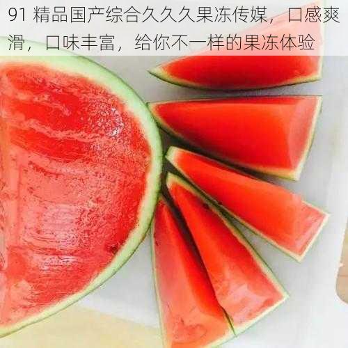 91 精品国产综合久久久果冻传媒，口感爽滑，口味丰富，给你不一样的果冻体验